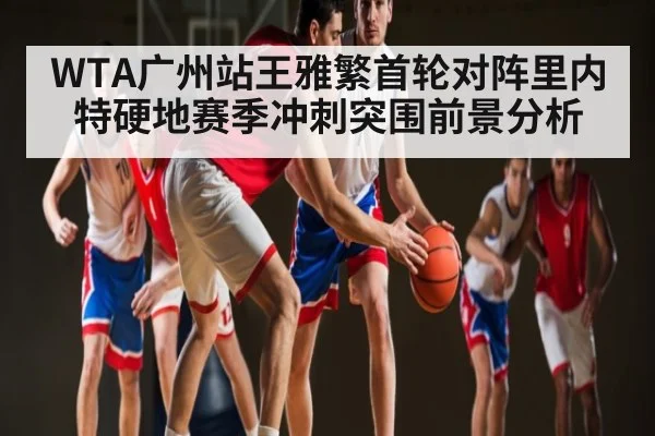 WTA广州站王雅繁首轮对阵里内特硬地赛季冲刺突围前景分析
